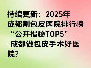 持续更新：2025年成都割包皮医院排行榜“公开揭秘TOP5”-成都做包皮手术好医院？