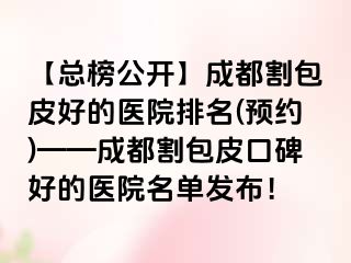 【总榜公开】成都割包皮好的医院排名(预约)——成都割包皮口碑好的医院名单发布！