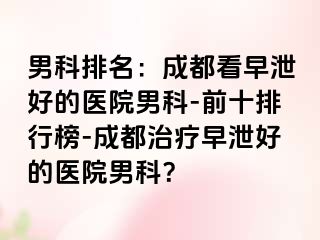 男科排名：成都看早泄好的医院男科-前十排行榜-成都治疗早泄好的医院男科？