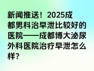 新闻推送！2025成都男科治早泄比较好的医院——成都博大泌尿外科医院治疗早泄怎么样？