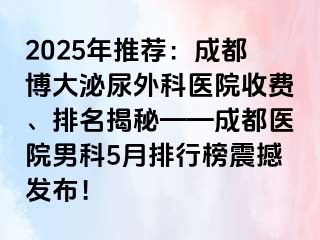 2025年推荐：成都博大泌尿外科医院收费、排名揭秘——成都医院男科5月排行榜震撼发布！