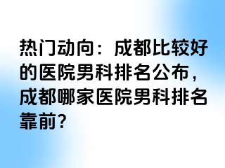 热门动向：成都比较好的医院男科排名公布，成都哪家医院男科排名靠前？