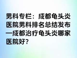 男科专栏：成都龟头炎医院男科排名总结发布—成都治疗龟头炎哪家医院好？