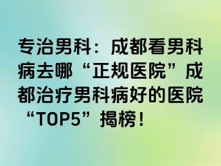 专治男科：成都看男科病去哪“正规医院”成都治疗男科病好的医院“TOP5”揭榜！