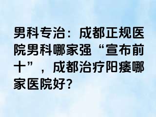 男科专治：成都正规医院男科哪家强“宣布前十”，成都治疗阳痿哪家医院好？